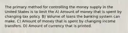 The primary method for controlling the money supply in the United States is to limit the A) Amount of money that is spent by changing tax policy. B) Volume of loans the banking system can make. C) Amount of money that is spent by changing income transfers. D) Amount of currency that is printed.