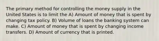 The primary method for controlling the money supply in the United States is to limit the A) Amount of money that is spent by changing tax policy. B) Volume of loans the banking system can make. C) Amount of money that is spent by changing income transfers. D) Amount of currency that is printed.