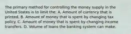 The primary method for controlling the money supply in the United States is to limit the: A. Amount of currency that is printed. B. Amount of money that is spent by changing tax policy. C. Amount of money that is spent by changing income transfers. D. Volume of loans the banking system can make.