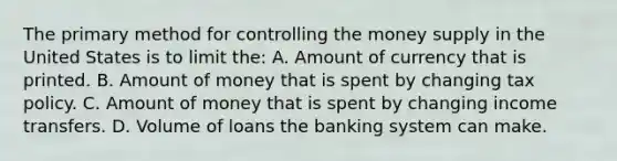 The primary method for controlling the money supply in the United States is to limit the: A. Amount of currency that is printed. B. Amount of money that is spent by changing tax policy. C. Amount of money that is spent by changing income transfers. D. Volume of loans the banking system can make.