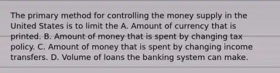 The primary method for controlling the money supply in the United States is to limit the A. Amount of currency that is printed. B. Amount of money that is spent by changing tax policy. C. Amount of money that is spent by changing income transfers. D. Volume of loans the banking system can make.