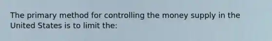 The primary method for controlling the money supply in the United States is to limit the: