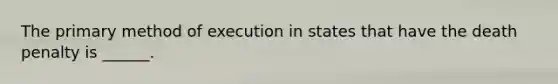 The primary method of execution in states that have the death penalty is ______.
