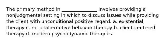 The primary method in _______________ involves providing a nonjudgmental setting in which to discuss issues while providing the client with unconditional positive regard. a. existential therapy c. rational-emotive behavior therapy b. client-centered therapy d. modern psychodynamic therapies