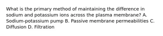 What is the primary method of maintaining the difference in sodium and potassium ions across the plasma membrane? A. Sodium-potassium pump B. Passive membrane permeabilities C. Diffusion D. Filtration