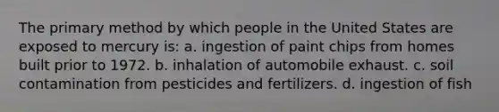 The primary method by which people in the United States are exposed to mercury is: a. ingestion of paint chips from homes built prior to 1972. b. inhalation of automobile exhaust. c. soil contamination from pesticides and fertilizers. d. ingestion of fish