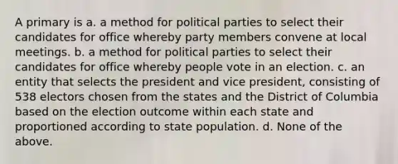 A primary is a. a method for political parties to select their candidates for office whereby party members convene at local meetings. b. a method for political parties to select their candidates for office whereby people vote in an election. c. an entity that selects the president and vice president, consisting of 538 electors chosen from the states and the District of Columbia based on the election outcome within each state and proportioned according to state population. d. None of the above.