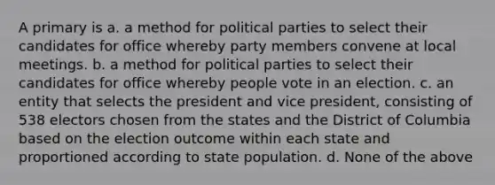 A primary is a. a method for political parties to select their candidates for office whereby party members convene at local meetings. b. a method for political parties to select their candidates for office whereby people vote in an election. c. an entity that selects the president and vice president, consisting of 538 electors chosen from the states and the District of Columbia based on the election outcome within each state and proportioned according to state population. d. None of the above