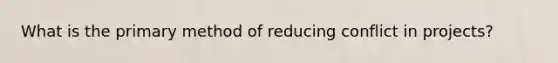 What is the primary method of reducing conflict in projects?