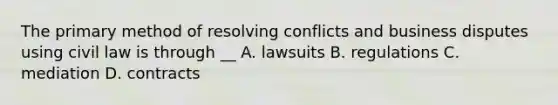 The primary method of resolving conflicts and business disputes using civil law is through __ A. lawsuits B. regulations C. mediation D. contracts