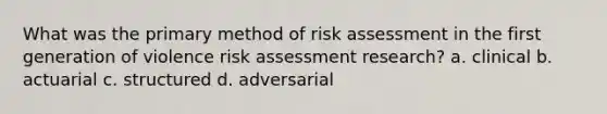 What was the primary method of risk assessment in the first generation of violence risk assessment research? a. clinical b. actuarial c. structured d. adversarial