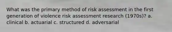 What was the primary method of risk assessment in the first generation of violence risk assessment research (1970s)? a. clinical b. actuarial c. structured d. adversarial