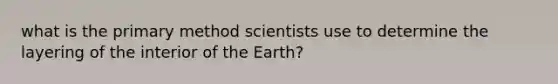 what is the primary method scientists use to determine the layering of the interior of the Earth?