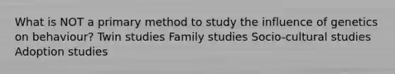 What is NOT a primary method to study the influence of genetics on behaviour? Twin studies Family studies Socio-cultural studies Adoption studies