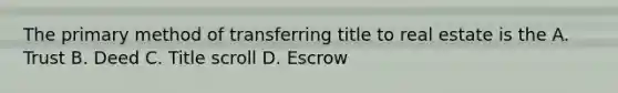 The primary method of transferring title to real estate is the A. Trust B. Deed C. Title scroll D. Escrow