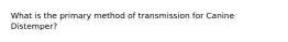 What is the primary method of transmission for Canine Distemper?