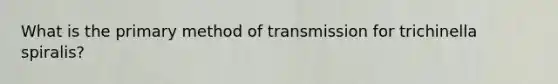 What is the primary method of transmission for trichinella spiralis?