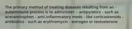 The primary method of treating diseases resulting from an - autoimmune process is to administer: - antipyretics - such as acetaminophen - anti-inflammatory meds - like corticosteroids - antibiotics - such as erythromycin - estrogen or testosterone