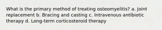 What is the primary method of treating osteomyelitis? a. Joint replacement b. Bracing and casting c. Intravenous antibiotic therapy d. Long-term corticosteroid therapy