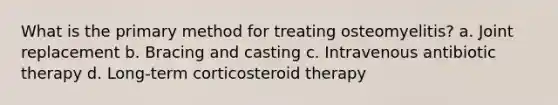 What is the primary method for treating osteomyelitis? a. Joint replacement b. Bracing and casting c. Intravenous antibiotic therapy d. Long-term corticosteroid therapy