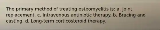 The primary method of treating osteomyelitis is: a. Joint replacement. c. Intravenous antibiotic therapy. b. Bracing and casting. d. Long-term corticosteroid therapy.