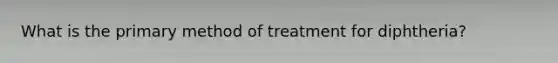 What is the primary method of treatment for diphtheria?