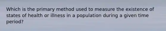 Which is the primary method used to measure the existence of states of health or illness in a population during a given time period?