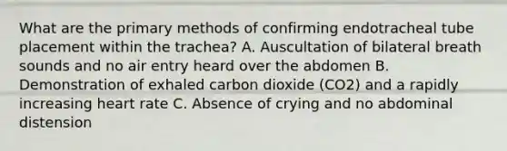 What are the primary methods of confirming endotracheal tube placement within the trachea? A. Auscultation of bilateral breath sounds and no air entry heard over the abdomen B. Demonstration of exhaled carbon dioxide (CO2) and a rapidly increasing heart rate C. Absence of crying and no abdominal distension