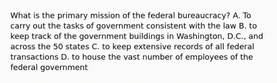 What is the primary mission of the federal bureaucracy? A. To carry out the tasks of government consistent with the law B. to keep track of the government buildings in Washington, D.C., and across the 50 states C. to keep extensive records of all federal transactions D. to house the vast number of employees of the federal government