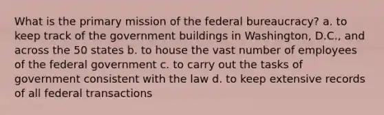 What is the primary mission of the federal bureaucracy? a. to keep track of the government buildings in Washington, D.C., and across the 50 states b. to house the vast number of employees of the federal government c. to carry out the tasks of government consistent with the law d. to keep extensive records of all federal transactions