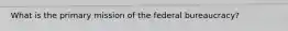 What is the primary mission of the federal bureaucracy?