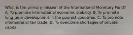 What is the primary mission of the International Monetary Fund? A. To promote international economic stability. B. To promote long-term development in the poorest countries. C. To promote international fair trade. D. To overcome shortages of private capital.