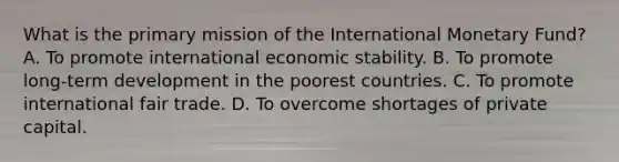 What is the primary mission of the International Monetary Fund? A. To promote international economic stability. B. To promote long-term development in the poorest countries. C. To promote international fair trade. D. To overcome shortages of private capital.