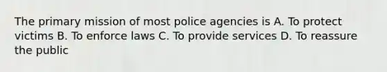 The primary mission of most police agencies is A. To protect victims B. To enforce laws C. To provide services D. To reassure the public