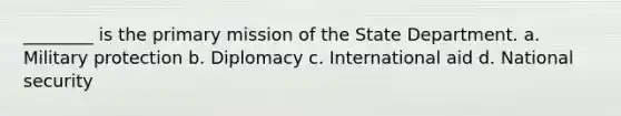 ________ is the primary mission of the State Department. a. Military protection b. Diplomacy c. International aid d. National security