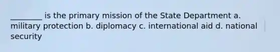 ________ is the primary mission of the State Department a. military protection b. diplomacy c. international aid d. national security