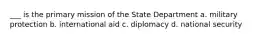 ___ is the primary mission of the State Department a. military protection b. international aid c. diplomacy d. national security