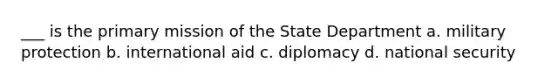 ___ is the primary mission of the State Department a. military protection b. international aid c. diplomacy d. national security