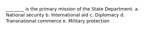 ________ is the primary mission of the State Department. a. National security b. International aid c. Diplomacy d. Transnational commerce e. Military protection