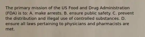 The primary mission of the US Food and Drug Administration (FDA) is to: A. make arrests. B. ensure public safety. C. prevent the distribution and illegal use of controlled substances. D. ensure all laws pertaining to physicians and pharmacists are met.