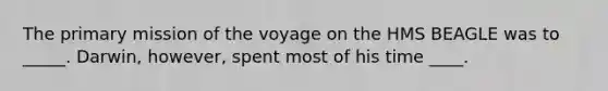 The primary mission of the voyage on the HMS BEAGLE was to _____. Darwin, however, spent most of his time ____.