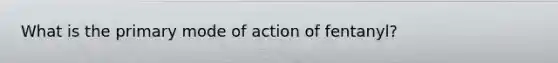 What is the primary mode of action of fentanyl?