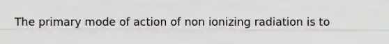 The primary mode of action of non ionizing radiation is to