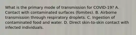 What is the primary mode of transmission for COVID-19? A. Contact with contaminated surfaces (fomites). B. Airborne transmission through respiratory droplets. C. Ingestion of contaminated food and water. D. Direct skin-to-skin contact with infected individuals.