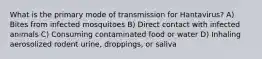 What is the primary mode of transmission for Hantavirus? A) Bites from infected mosquitoes B) Direct contact with infected animals C) Consuming contaminated food or water D) Inhaling aerosolized rodent urine, droppings, or saliva