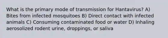 What is the primary mode of transmission for Hantavirus? A) Bites from infected mosquitoes B) Direct contact with infected animals C) Consuming contaminated food or water D) Inhaling aerosolized rodent urine, droppings, or saliva