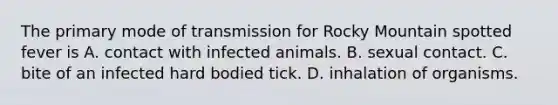 The primary mode of transmission for Rocky Mountain spotted fever is A. contact with infected animals. B. sexual contact. C. bite of an infected hard bodied tick. D. inhalation of organisms.