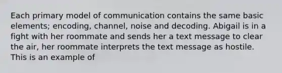 Each primary model of communication contains the same basic elements; encoding, channel, noise and decoding. Abigail is in a fight with her roommate and sends her a text message to clear the air, her roommate interprets the text message as hostile. This is an example of