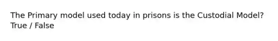 The Primary model used today in prisons is the Custodial Model? True / False