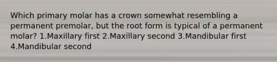 Which primary molar has a crown somewhat resembling a permanent premolar, but the root form is typical of a permanent molar? 1.Maxillary first 2.Maxillary second 3.Mandibular first 4.Mandibular second